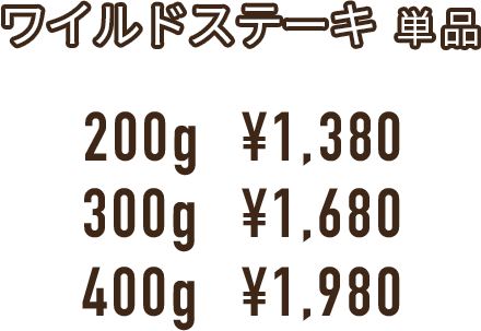 ワイルドステーキ  単 品 200g  ¥1,380 300g  ¥1,680 400g  ¥1,980